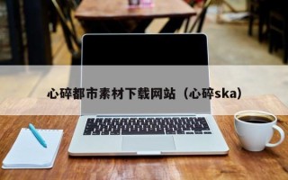 巴彦淖尔心碎都市素材下载网站（心碎ska）